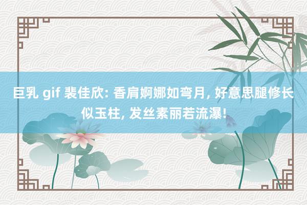 巨乳 gif 裴佳欣: 香肩婀娜如弯月， 好意思腿修长似玉柱， 发丝素丽若流瀑!