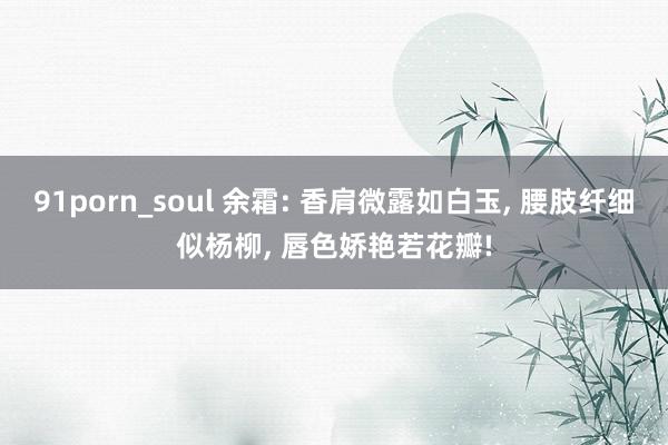 91porn_soul 余霜: 香肩微露如白玉， 腰肢纤细似杨柳， 唇色娇艳若花瓣!