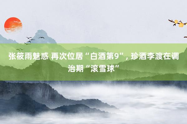 张筱雨魅惑 再次位居“白酒第9”， 珍酒李渡在调治期“滚雪球”