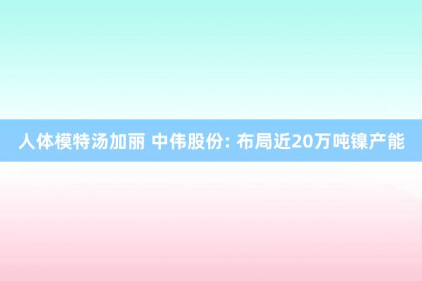 人体模特汤加丽 中伟股份: 布局近20万吨镍产能