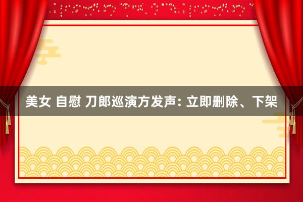 美女 自慰 刀郎巡演方发声: 立即删除、下架