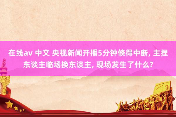 在线av 中文 央视新闻开播5分钟倏得中断， 主捏东谈主临场换东谈主， 现场发生了什么?
