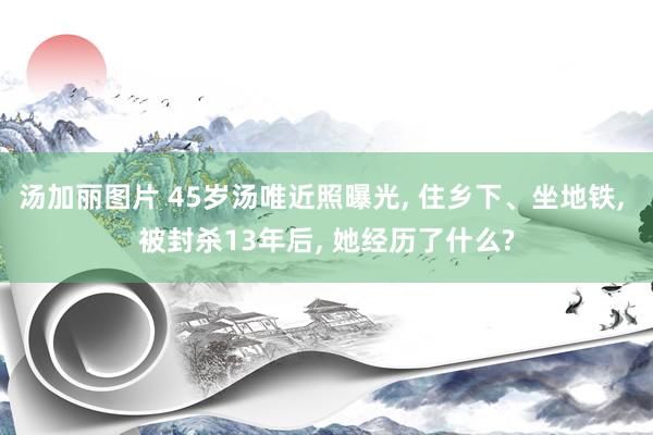 汤加丽图片 45岁汤唯近照曝光， 住乡下、坐地铁， 被封杀13年后， 她经历了什么?
