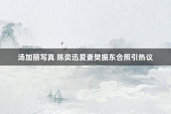 汤加丽写真 陈奕迅爱妻樊振东合照引热议