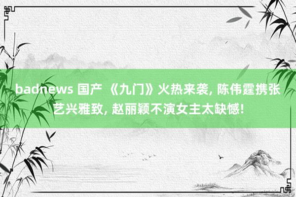 badnews 国产 《九门》火热来袭， 陈伟霆携张艺兴雅致， 赵丽颖不演女主太缺憾!
