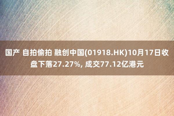 国产 自拍偷拍 融创中国(01918.HK)10月17日收盘下落27.27%， 成交77.12亿港元