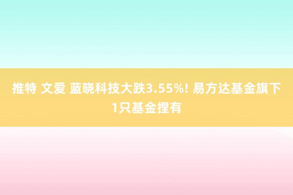 推特 文爱 蓝晓科技大跌3.55%! 易方达基金旗下1只基金捏有