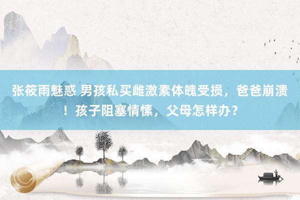 张筱雨魅惑 男孩私买雌激素体魄受损，爸爸崩溃！孩子阻塞情愫，父母怎样办？