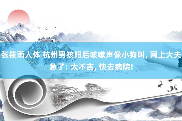 张筱雨人体 杭州男孩阳后咳嗽声像小狗叫， 网上大夫急了: 太不吉， 快去病院!