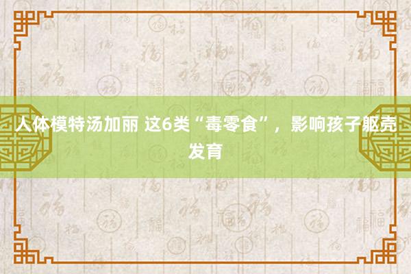 人体模特汤加丽 这6类“毒零食”，影响孩子躯壳发育