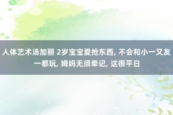 人体艺术汤加丽 2岁宝宝爱抢东西， 不会和小一又友一都玩， 姆妈无须牵记， 这很平日