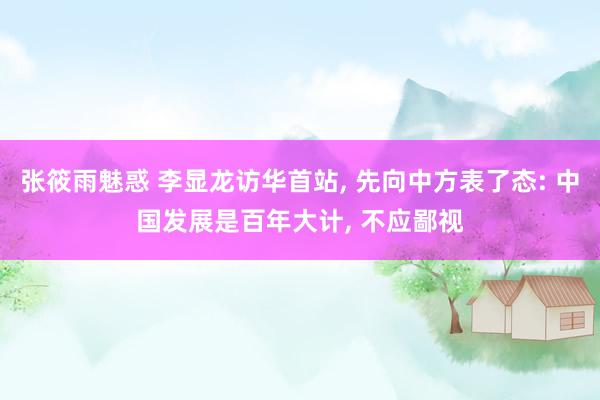 张筱雨魅惑 李显龙访华首站， 先向中方表了态: 中国发展是百年大计， 不应鄙视