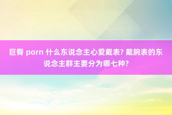 巨臀 porn 什么东说念主心爱戴表? 戴腕表的东说念主群主要分为哪七种?
