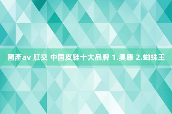 國產av 肛交 中国皮鞋十大品牌 1.奥康 2.蜘蛛王