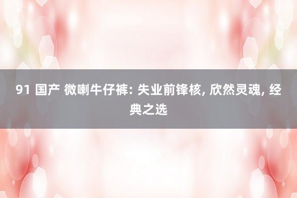 91 国产 微喇牛仔裤: 失业前锋核， 欣然灵魂， 经典之选