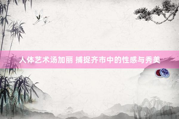 人体艺术汤加丽 捕捉齐市中的性感与秀美