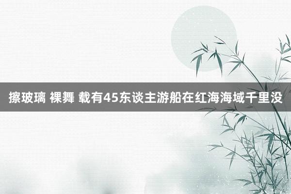 擦玻璃 裸舞 载有45东谈主游船在红海海域千里没
