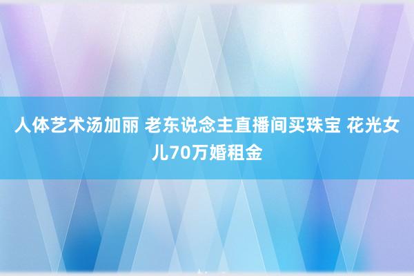 人体艺术汤加丽 老东说念主直播间买珠宝 花光女儿70万婚租金