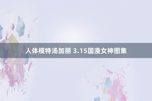 人体模特汤加丽 3.15国漫女神图集
