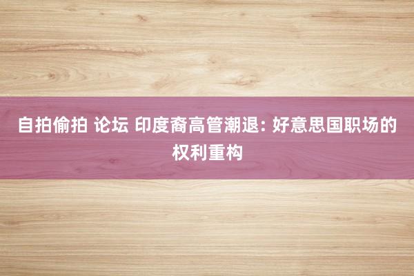 自拍偷拍 论坛 印度裔高管潮退: 好意思国职场的权利重构