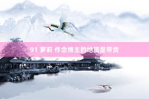 91 萝莉 作念博主的绝顶是带货