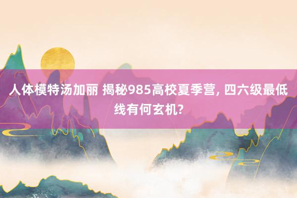 人体模特汤加丽 揭秘985高校夏季营， 四六级最低线有何玄机?