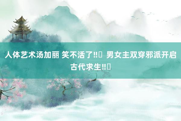 人体艺术汤加丽 笑不活了‼️男女主双穿邪派开启古代求生‼️