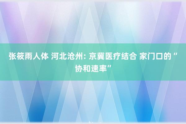 张筱雨人体 河北沧州: 京冀医疗结合 家门口的“协和速率”