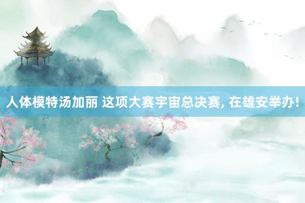 人体模特汤加丽 这项大赛宇宙总决赛， 在雄安举办!