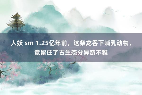 人妖 sm 1.25亿年前，这条龙吞下哺乳动物，竟留住了古生态分异奇不雅