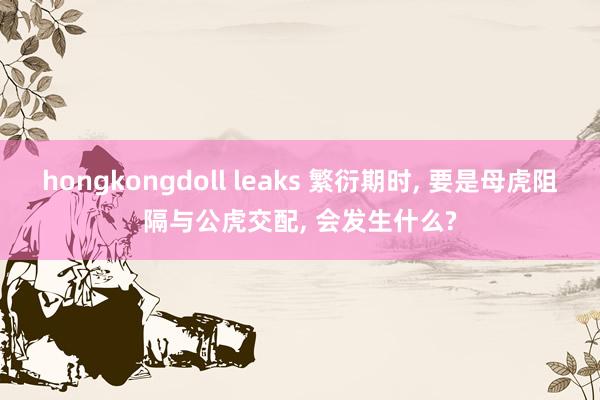 hongkongdoll leaks 繁衍期时， 要是母虎阻隔与公虎交配， 会发生什么?
