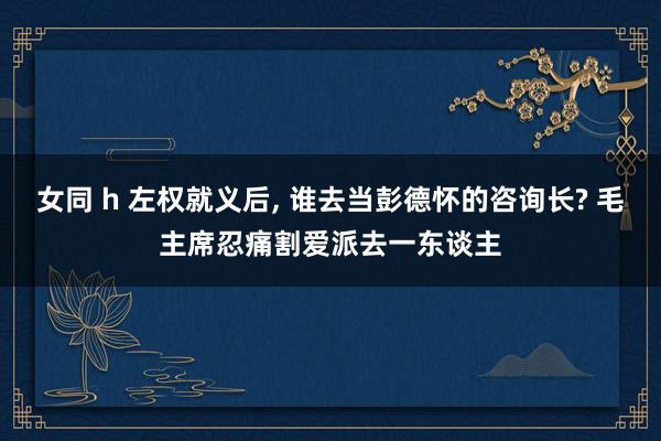 女同 h 左权就义后， 谁去当彭德怀的咨询长? 毛主席忍痛割爱派去一东谈主