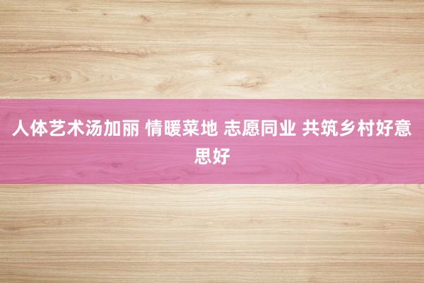 人体艺术汤加丽 情暖菜地 志愿同业 共筑乡村好意思好