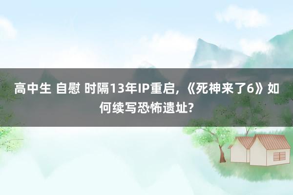 高中生 自慰 时隔13年IP重启， 《死神来了6》如何续写恐怖遗址?