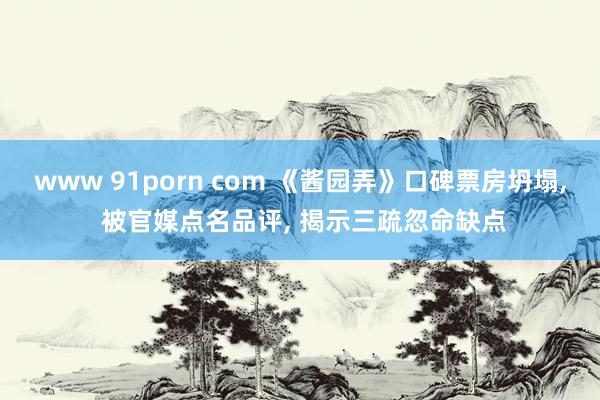 www 91porn com 《酱园弄》口碑票房坍塌， 被官媒点名品评， 揭示三疏忽命缺点