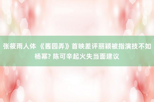张筱雨人体 《酱园弄》首映差评丽颖被指演技不如杨幂? 陈可辛起火失当面建议