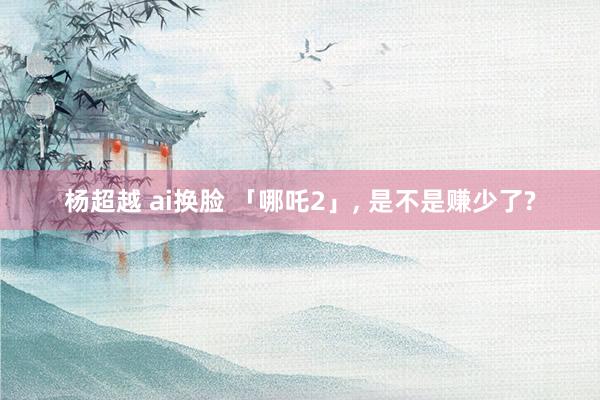 杨超越 ai换脸 「哪吒2」， 是不是赚少了?