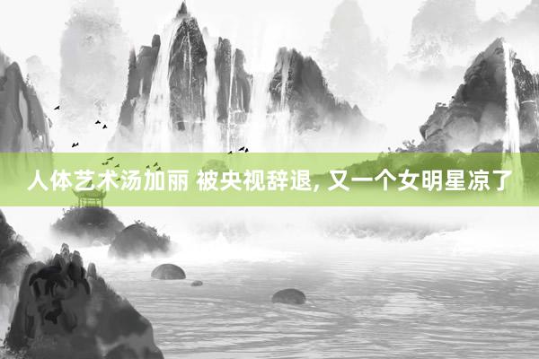 人体艺术汤加丽 被央视辞退， 又一个女明星凉了