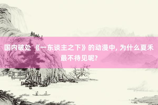 国内破处 《一东谈主之下》的动漫中， 为什么夏禾最不待见呢?