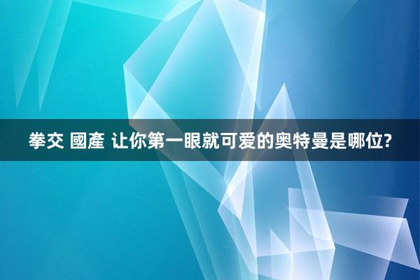 拳交 國產 让你第一眼就可爱的奥特曼是哪位?