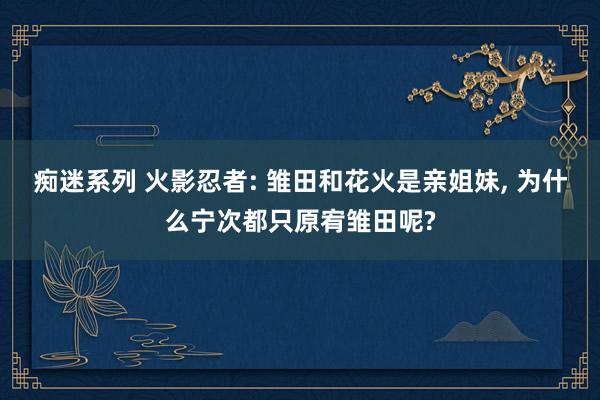 痴迷系列 火影忍者: 雏田和花火是亲姐妹， 为什么宁次都只原宥雏田呢?