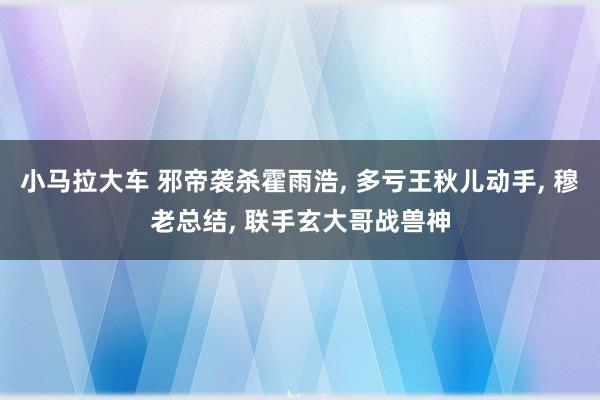 小马拉大车 邪帝袭杀霍雨浩， 多亏王秋儿动手， 穆老总结， 联手玄大哥战兽神