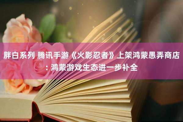 胖白系列 腾讯手游《火影忍者》上架鸿蒙愚弄商店: 鸿蒙游戏生态进一步补全