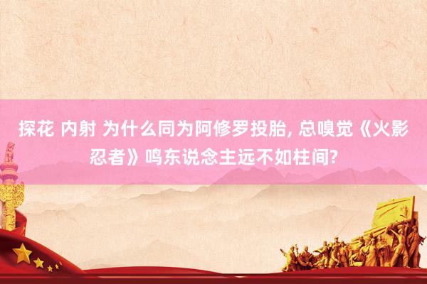 探花 内射 为什么同为阿修罗投胎， 总嗅觉《火影忍者》鸣东说念主远不如柱间?